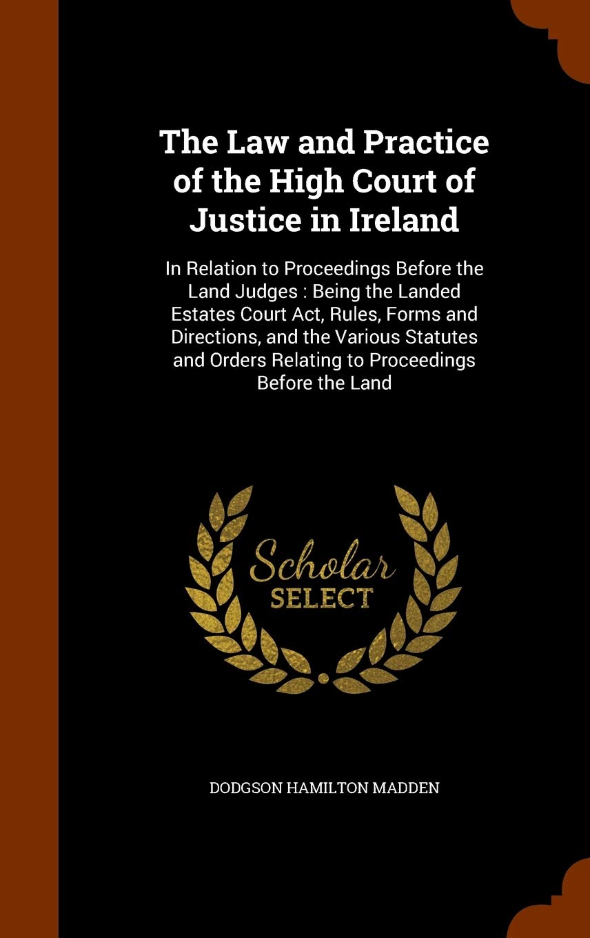 The Law and Practice of the High Court of Justice in Ireland: In Relation to Proceedings Before the Land Judges: Being the Landed Estates Court Act, ... Relating to Proceedings Before the Land Business, Finance & Career