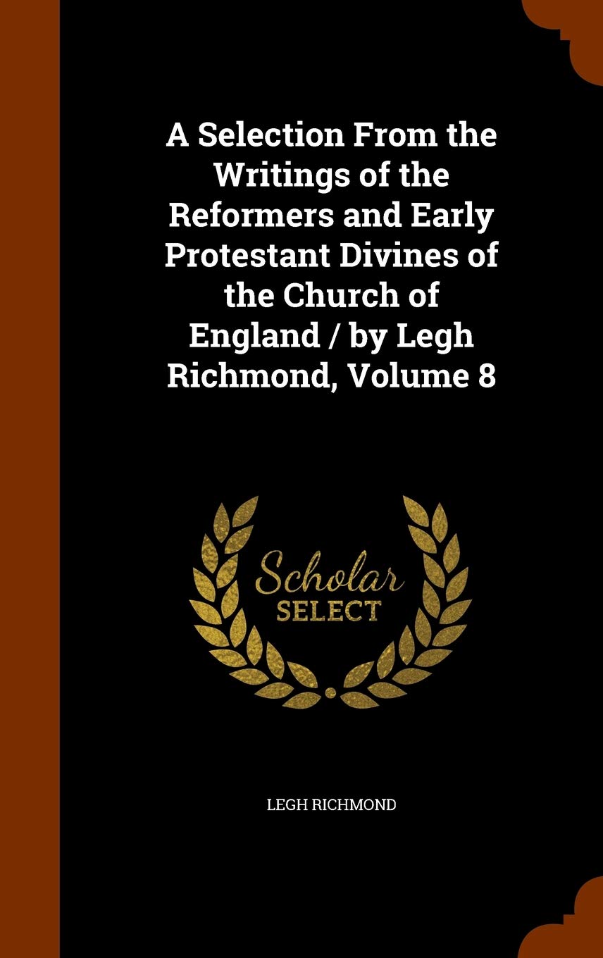 A Selection From the Writings of the Reformers and Early Protestant Divines of the Church of England / by Legh Richmond, Volume 8 Religion & Esotericism