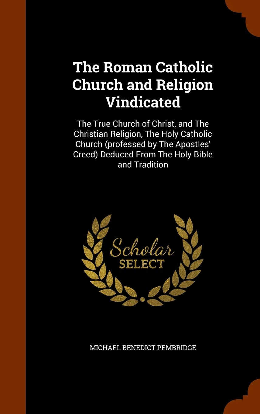 The Roman Catholic Church and Religion Vindicated: The True Church of Christ, and The Christian Religion, The Holy Catholic Church (professed by The ... Deduced From The Holy Bible and Tradition Politics & History