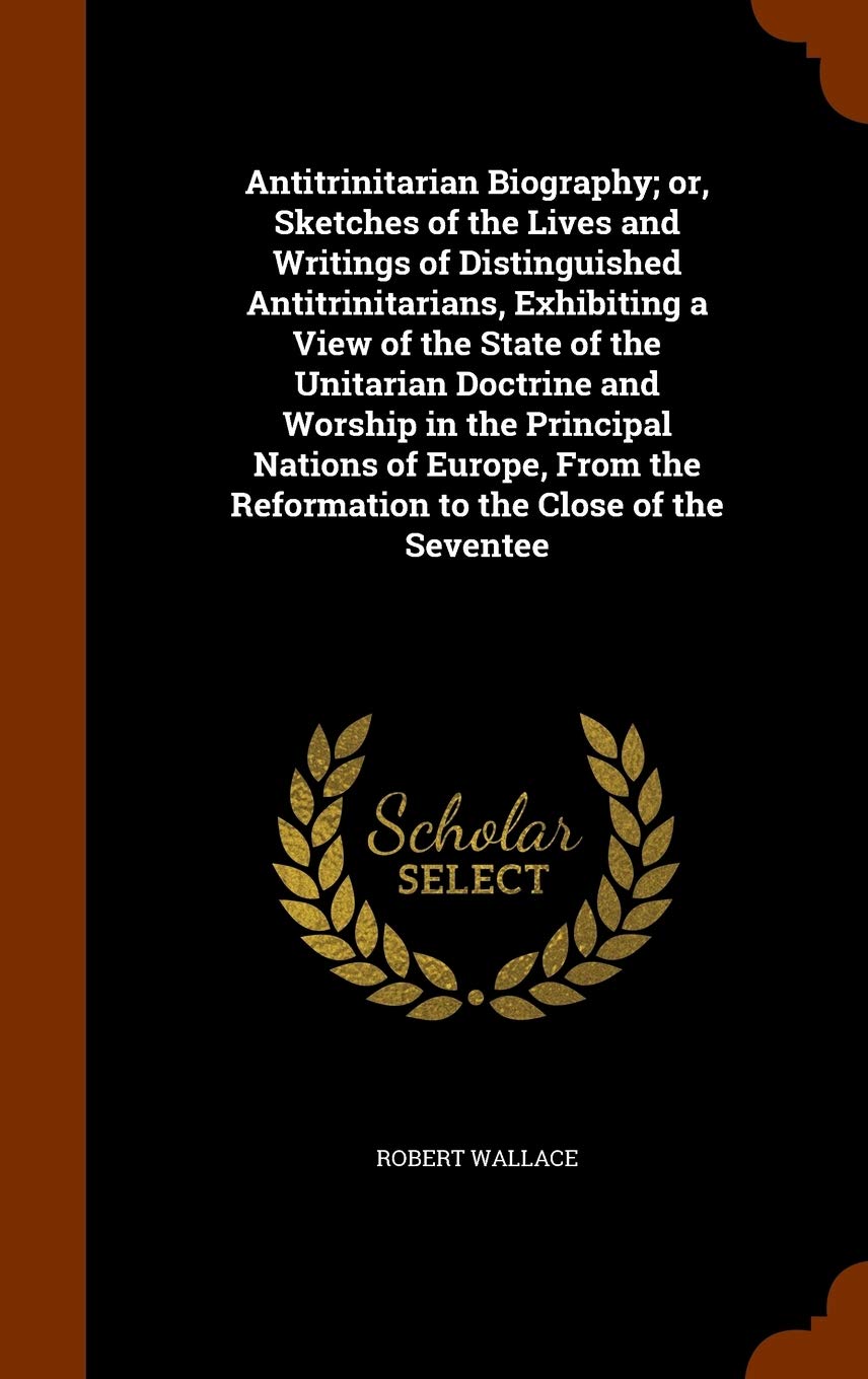 Antitrinitarian Biography; Or, Sketches of the Lives and Writings of Distinguished Antitrinitarians, Exhibiting a View of the State of the Unitarian ... the Reformation to the Close of the Seventee Religion & Esotericism