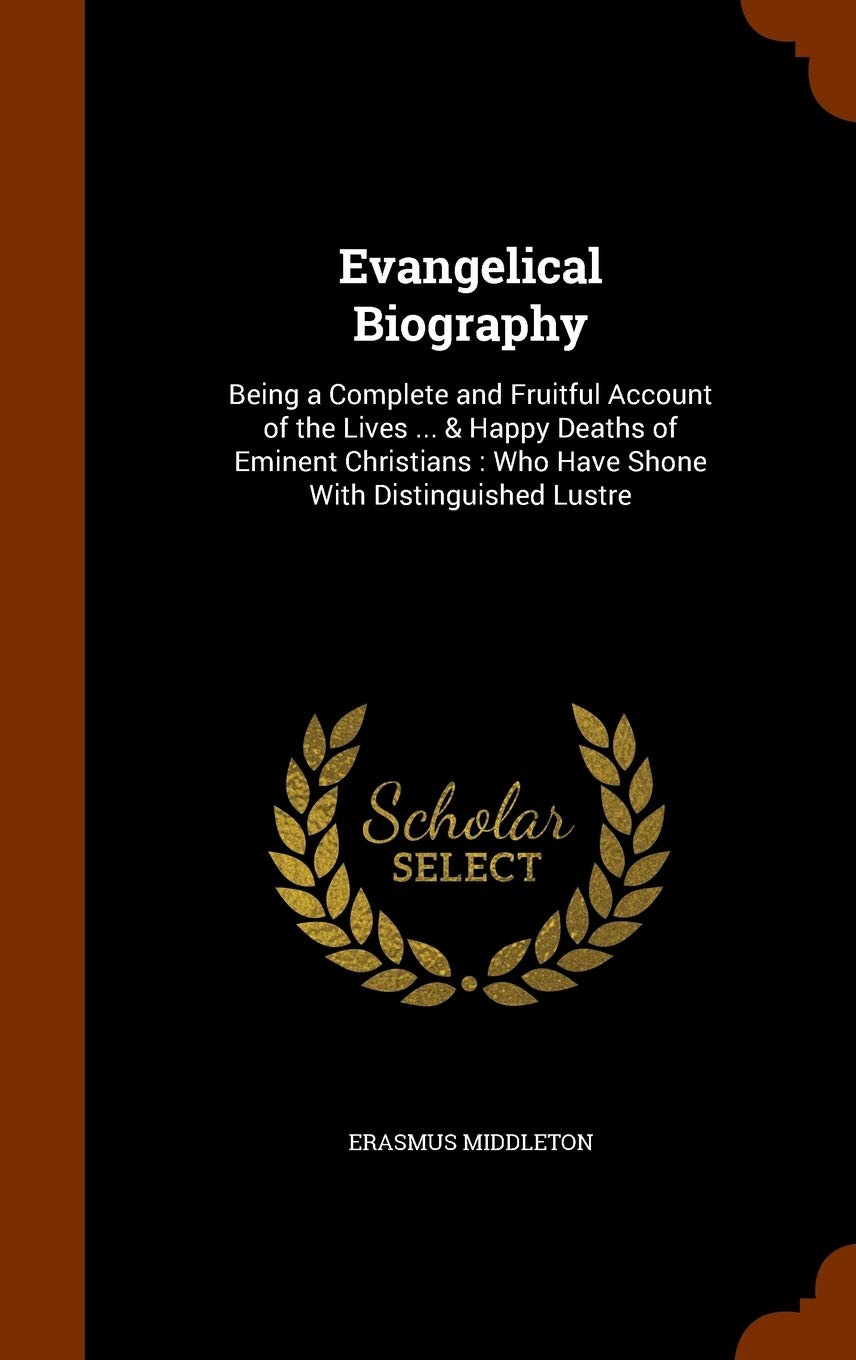 Evangelical Biography: Being a Complete and Fruitful Account of the Lives ... & Happy Deaths of Eminent Christians: Who Have Shone With Distinguished Lustre Memories
