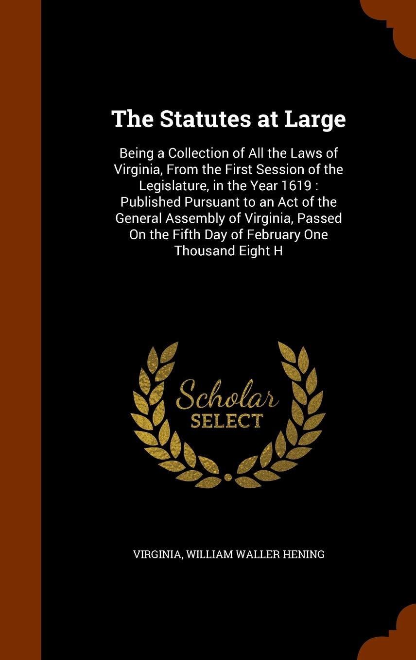 The Statutes at Large: Being a Collection of All the Laws of Virginia, From the First Session of the Legislature, in the Year 1619: Published Pursuant ... Fifth Day of February One Thousand Eight H Law