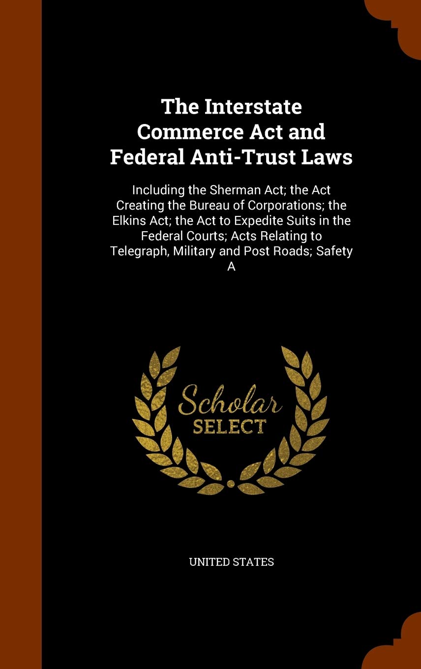 The Interstate Commerce Act and Federal Anti-Trust Laws: Including the Sherman Act; the Act Creating the Bureau of Corporations; the Elkins Act; the ... Telegraph, Military and Post Roads; Safety A Business, Finance & Career
