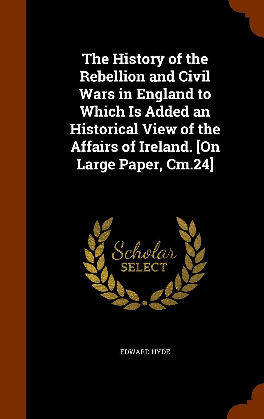 The History of the Rebellion and Civil Wars in England to Which Is Added an Historical View of the Affairs of Ireland. Politics & History
