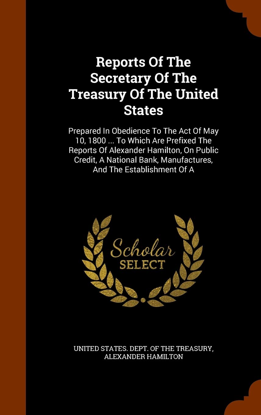 Reports Of The Secretary Of The Treasury Of The United States: Prepared In Obedience To The Act Of May 10, 1800 ... To Which Are Prefixed The Reports ... Manufactures, And The Establishment Of A Politics & History