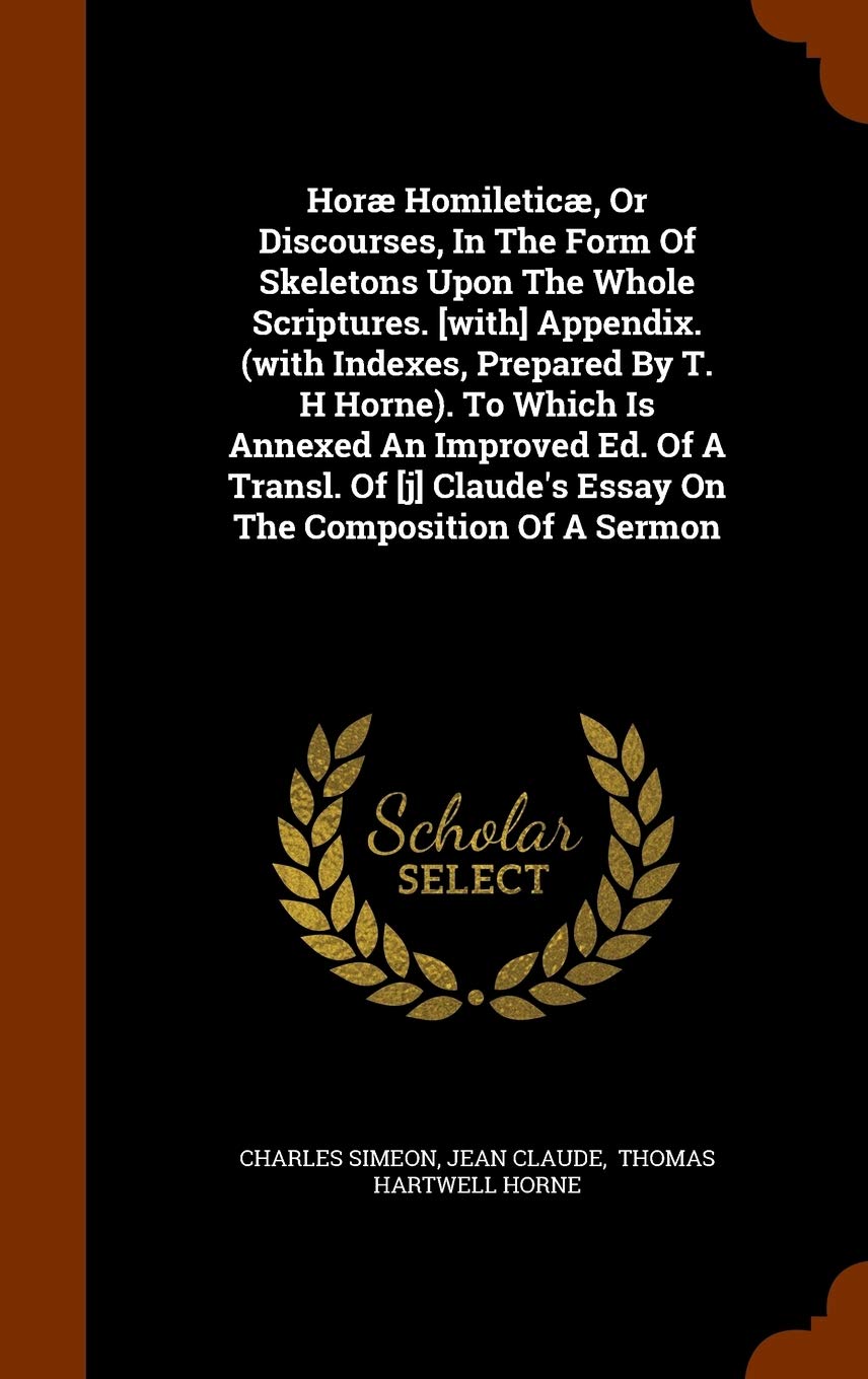 Horæ Homileticæ, Or Discourses, In The Form Of Skeletons Upon The Whole Scriptures. Appendix. (with Indexes, Prepared By T. H Horne). To Which ... Claude's Essay On The Composition Of A Sermon Politics & History