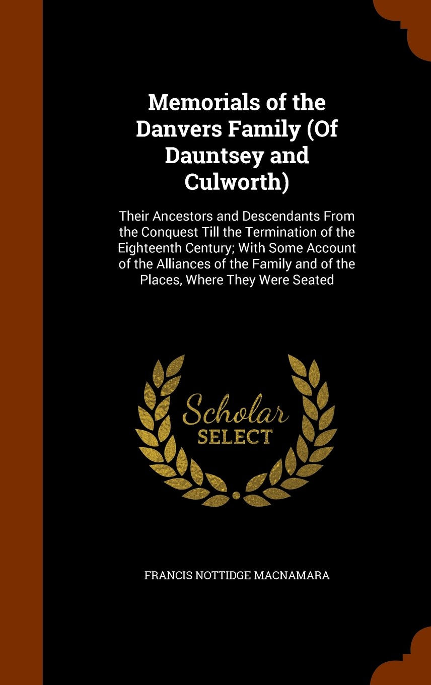 Memorials of the Danvers Family (of Dauntsey and Culworth): Their Ancestors and Descendants from the Conquest Till the Termination of the Eighteenth ... and of the Places, Where They Were Seated Politics & History