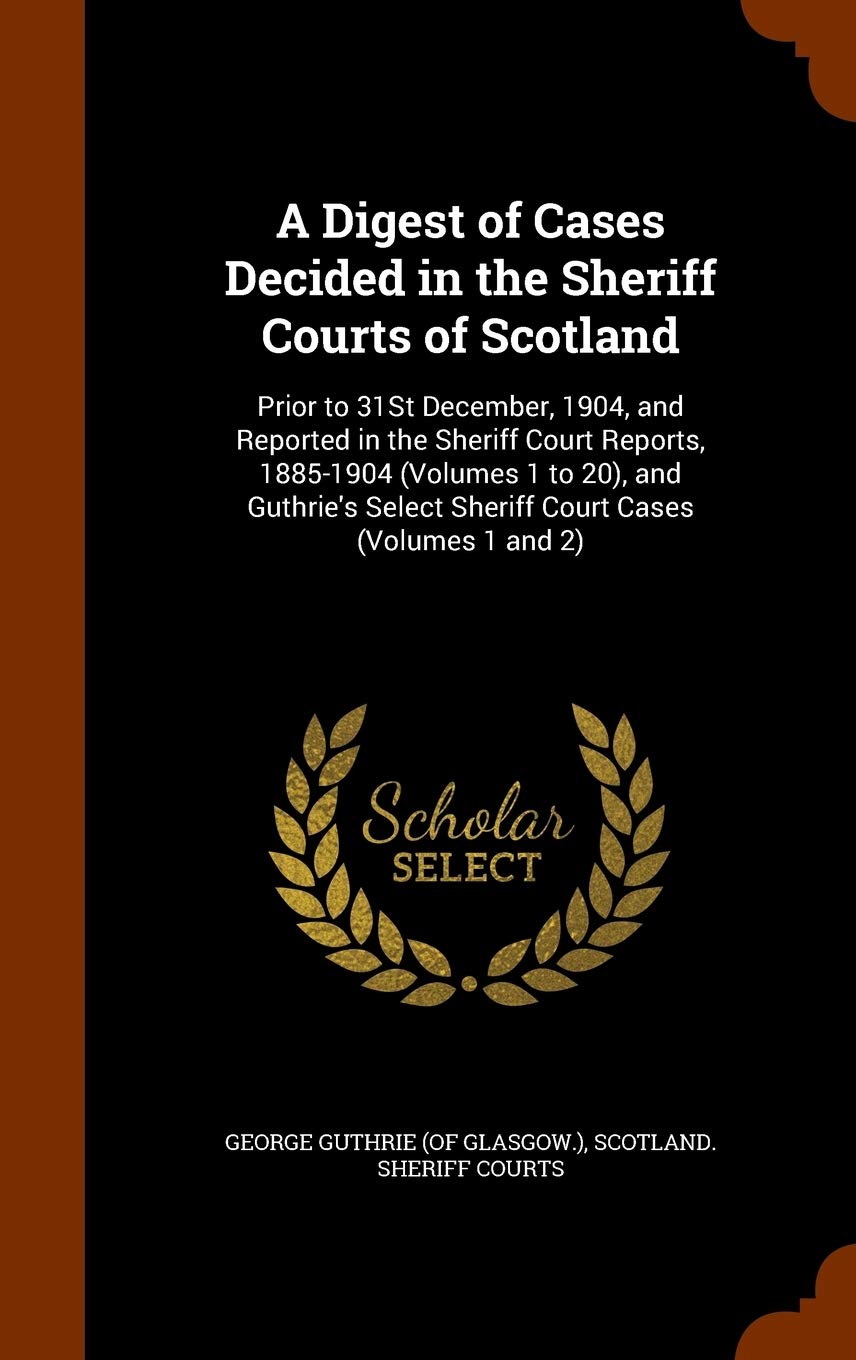 A Digest of Cases Decided in the Sheriff Courts of Scotland: Prior to 31st December, 1904, and Reported in the Sheriff Court Reports, 1885-1904 ... Select Sheriff Court Cases (Volumes 1 and 2) Law