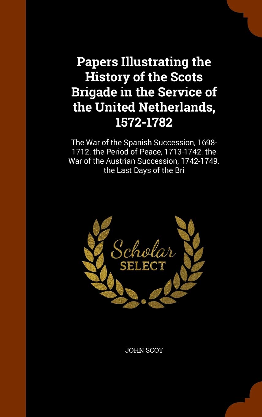 Papers Illustrating the History of the Scots Brigade in the Service of the United Netherlands, 1572-1782: The War of the Spanish Succession, ... 1742-1749. the Last Days of the Bri Politics & History