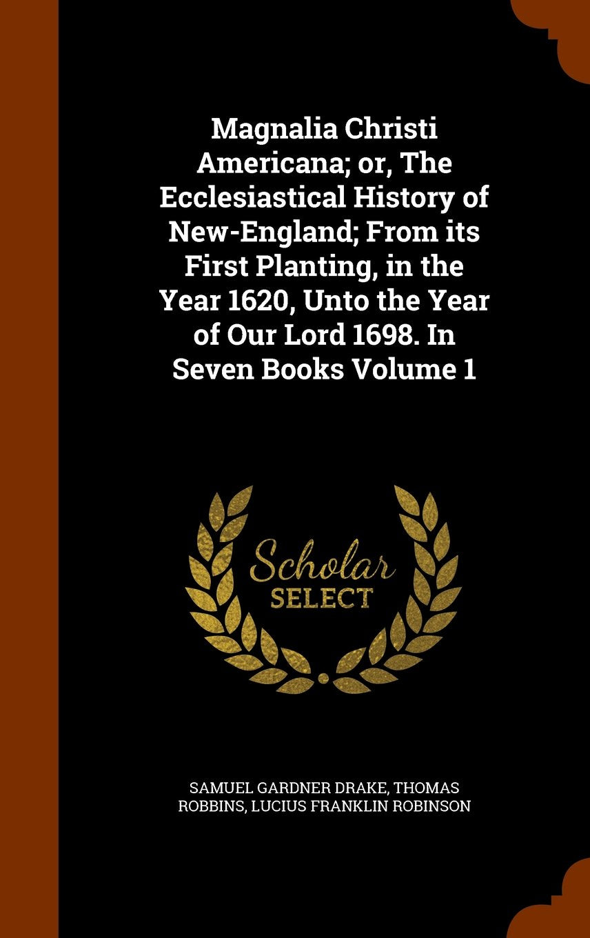 Magnalia Christi Americana; Or, the Ecclesiastical History of New-England; From Its First Planting, in the Year 1620, Unto the Year of Our Lord 1698. in Seven Books Volume 1 Politics & History