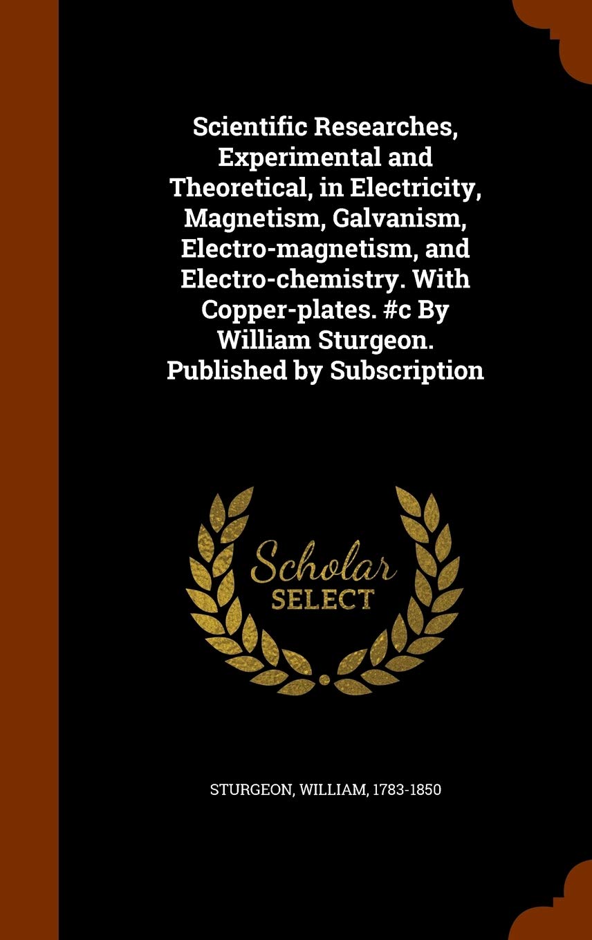 Scientific Researches, Experimental and Theoretical, in Electricity, Magnetism, Galvanism, Electro-magnetism, and Electro-chemistry. With ... William Sturgeon. Published by Subscription Politics & History