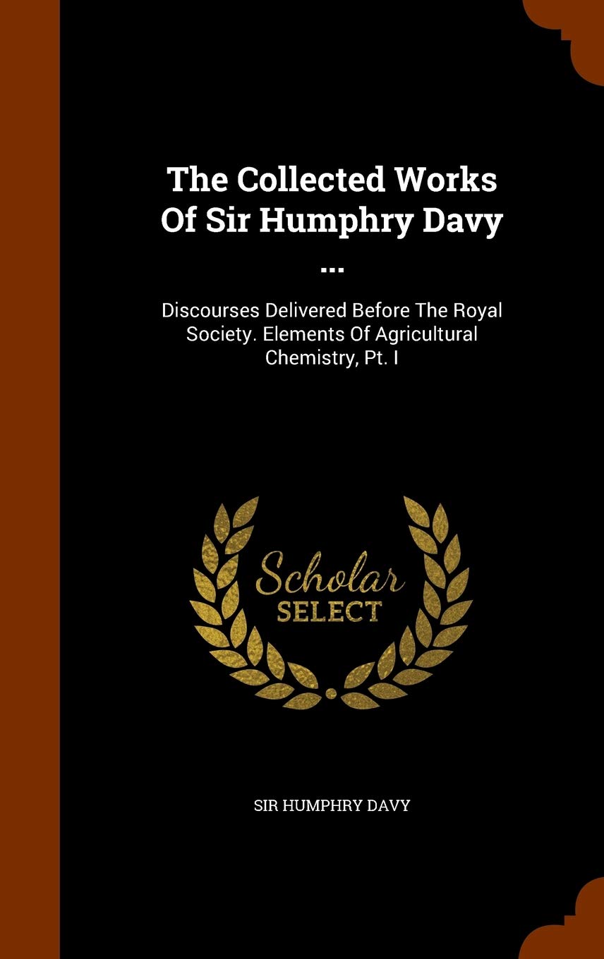 The Collected Works Of Sir Humphry Davy ...: Discourses Delivered Before The Royal Society. Elements Of Agricultural Chemistry, Pt. I Politics & History