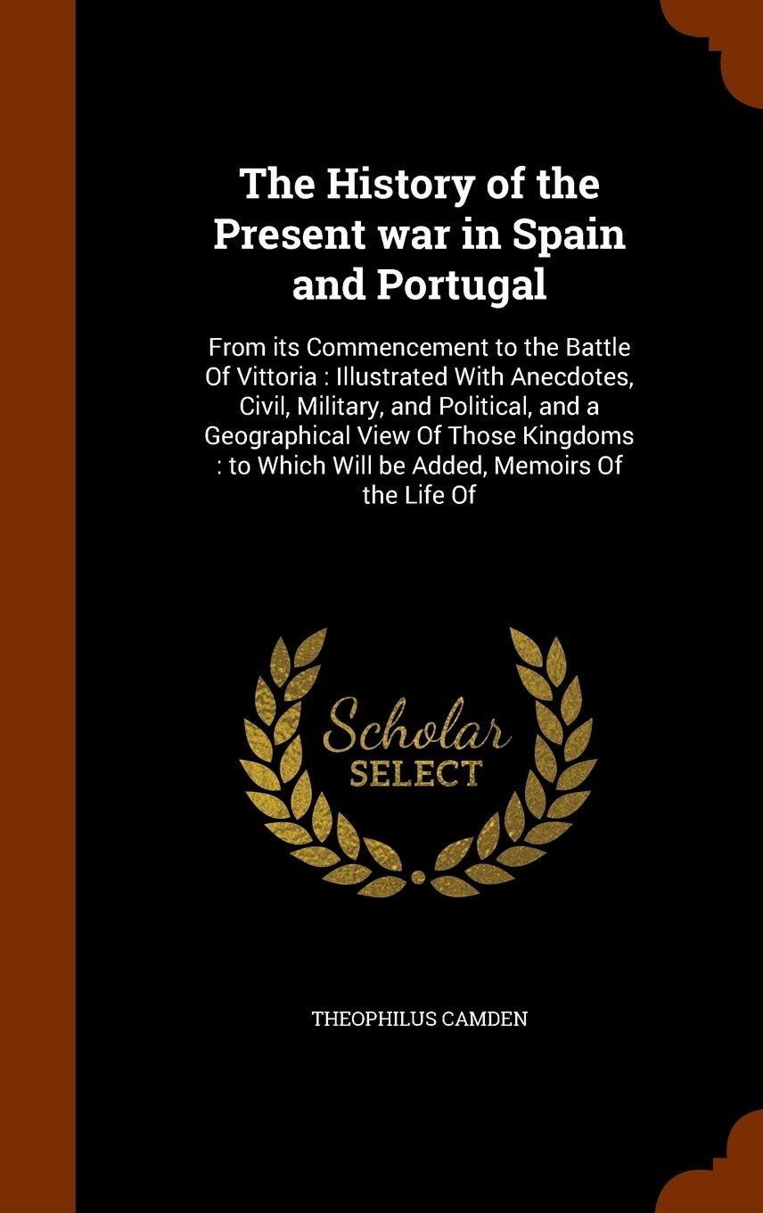 The History of the Present war in Spain and Portugal: From its Commencement to the Battle Of Vittoria: Illustrated With Anecdotes, Civil, Military, ... Which Will be Added, Memoirs Of the Life Of Politics & History