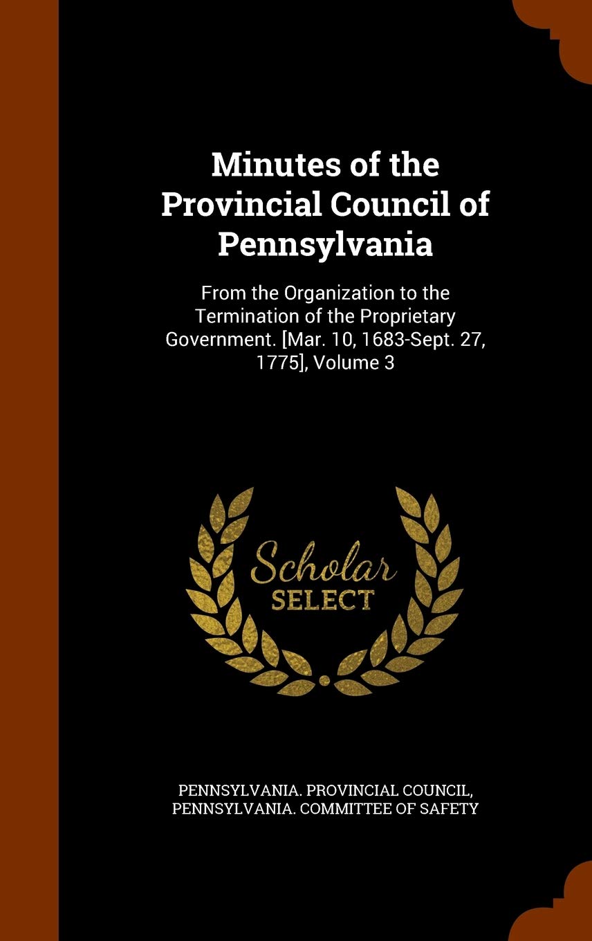 Minutes of the Provincial Council of Pennsylvania: From the Organization to the Termination of the Proprietary Government. [Mar. 10, 1683-Sept. 27, 17 Politics & History