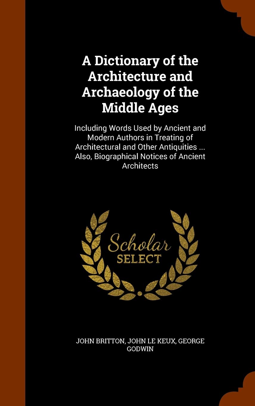 A Dictionary of the Architecture and Archaeology of the Middle Ages: Including Words Used by Ancient and Modern Authors in Treating of Architectural a Architecture