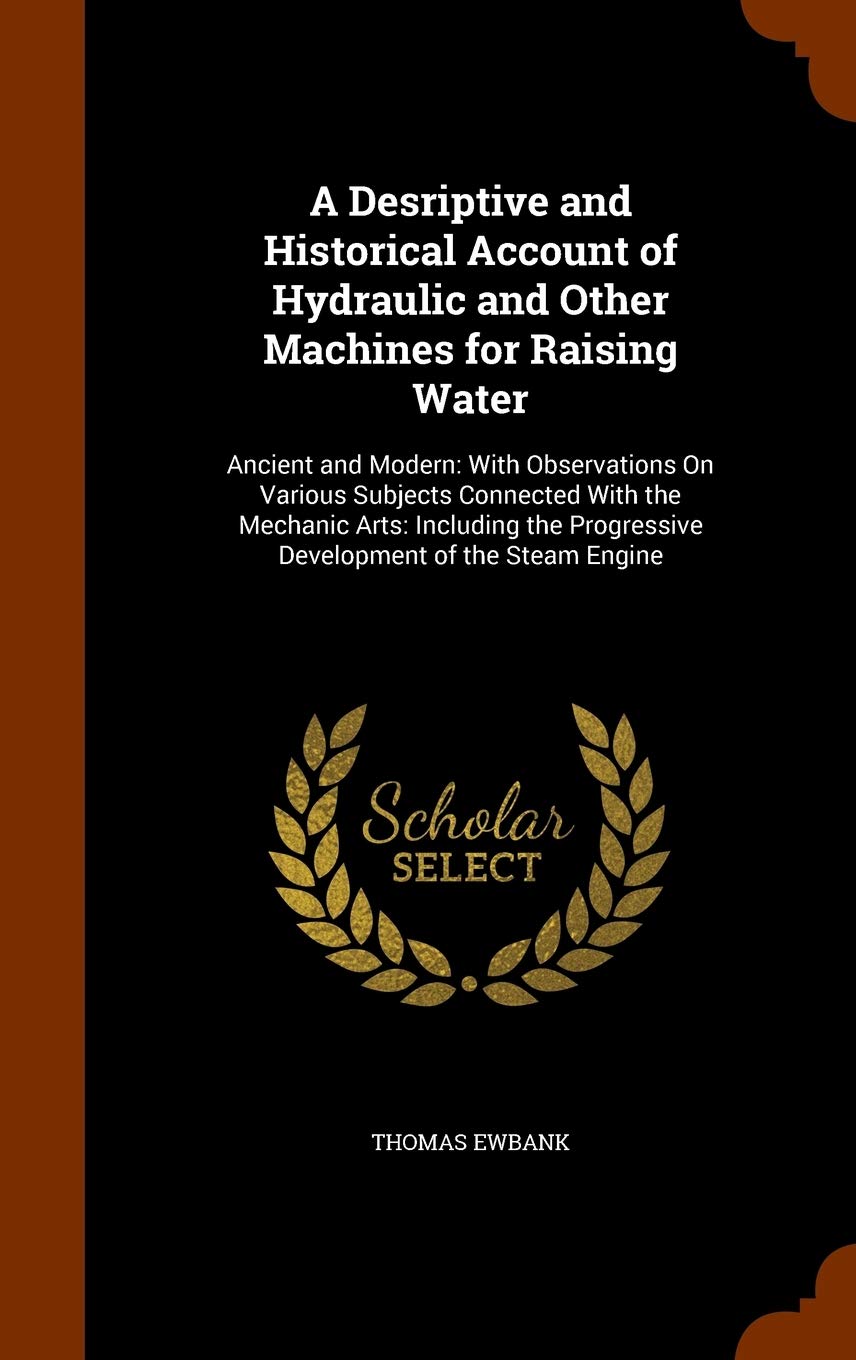 A Desriptive and Historical Account of Hydraulic and Other Machines for Raising Water: Ancient and Modern: With Observations On Various Subjects ... Progressive Development of the Steam Engine Business & Technology