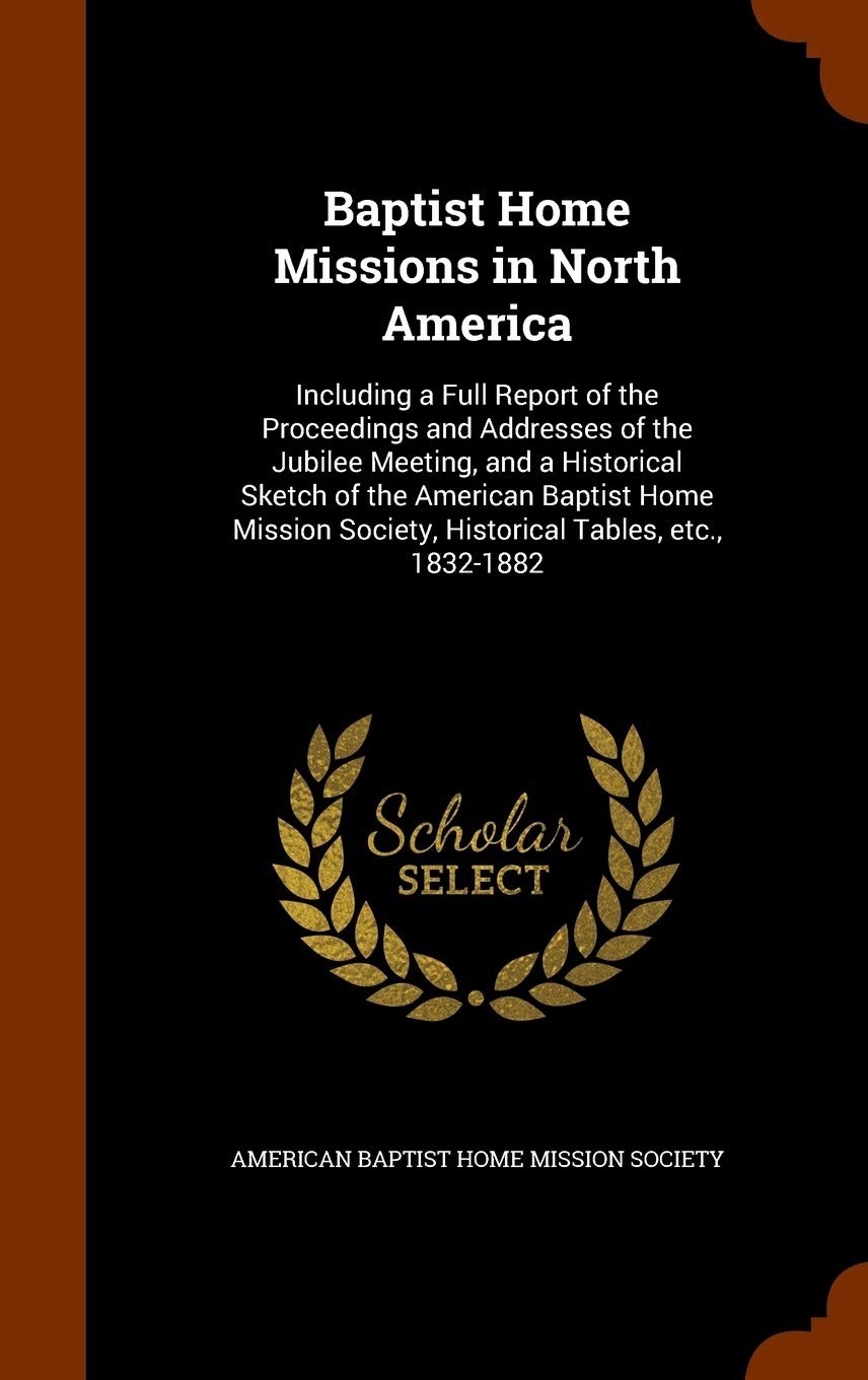 Baptist Home Missions in North America: Including a Full Report of the Proceedings and Addresses of the Jubilee Meeting, and a Historical Sketch of ... Society, Historical Tables, etc., 1832-1882 Politics & History