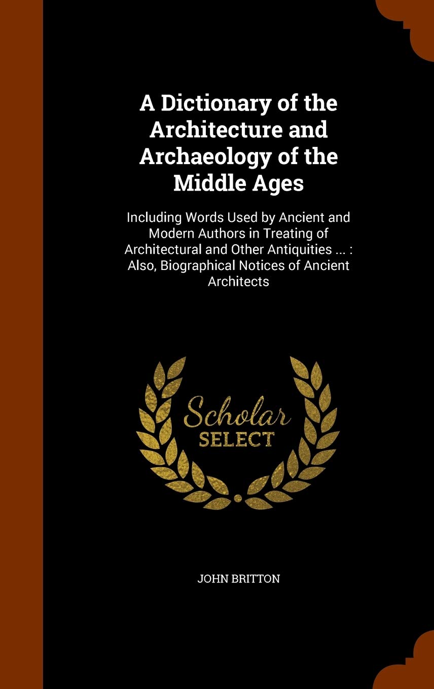A Dictionary of the Architecture and Archaeology of the Middle Ages: Including Words Used by Ancient and Modern Authors in Treating of Architectural ... Biographical Notices of Ancient Architects Architecture
