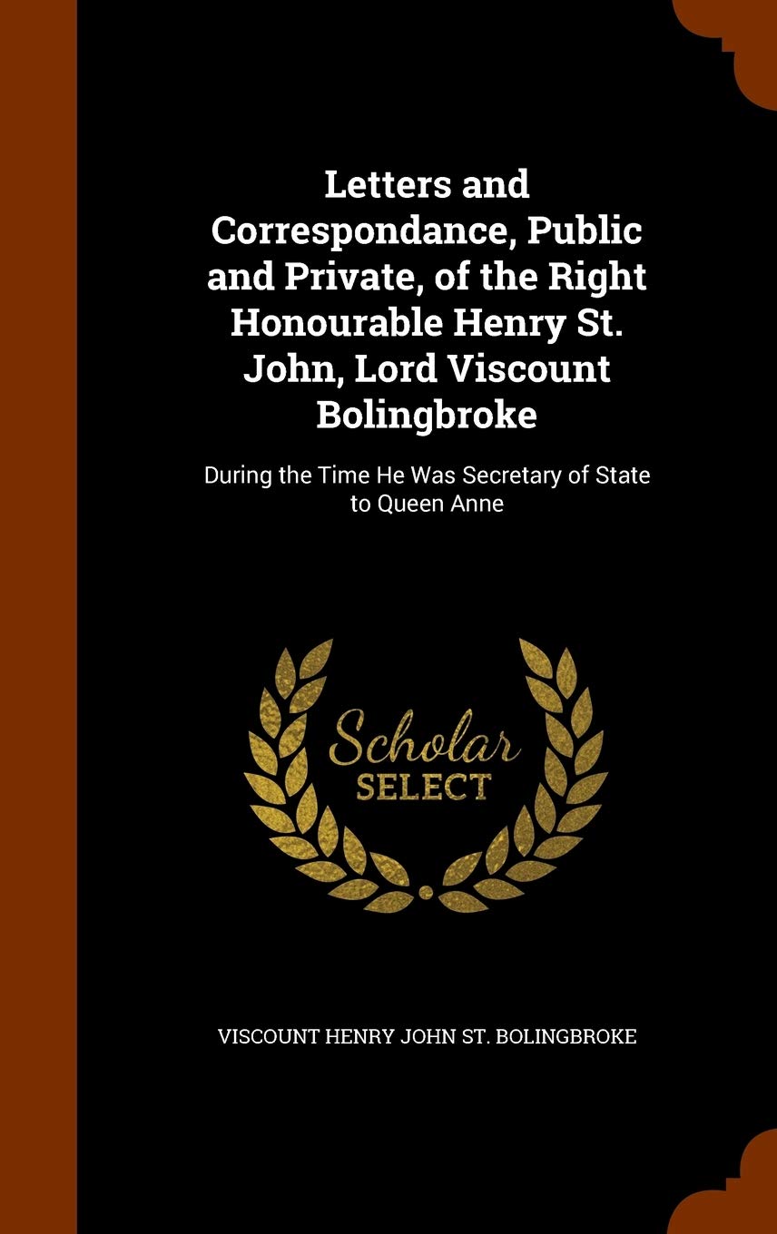 Letters and Correspondance, Public and Private, of the Right Honourable Henry St. John, Lord Viscount Bolingbroke: During the Time He Was Secretary of State to Queen Anne Politics & History
