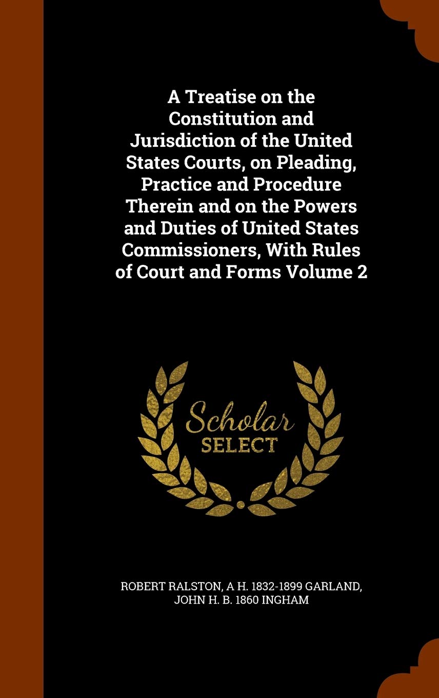 A Treatise on the Constitution and Jurisdiction of the United States Courts, on Pleading, Practice and Procedure Therein and on the Powers and Duties ... With Rules of Court and Forms Volume 2 Politics & History