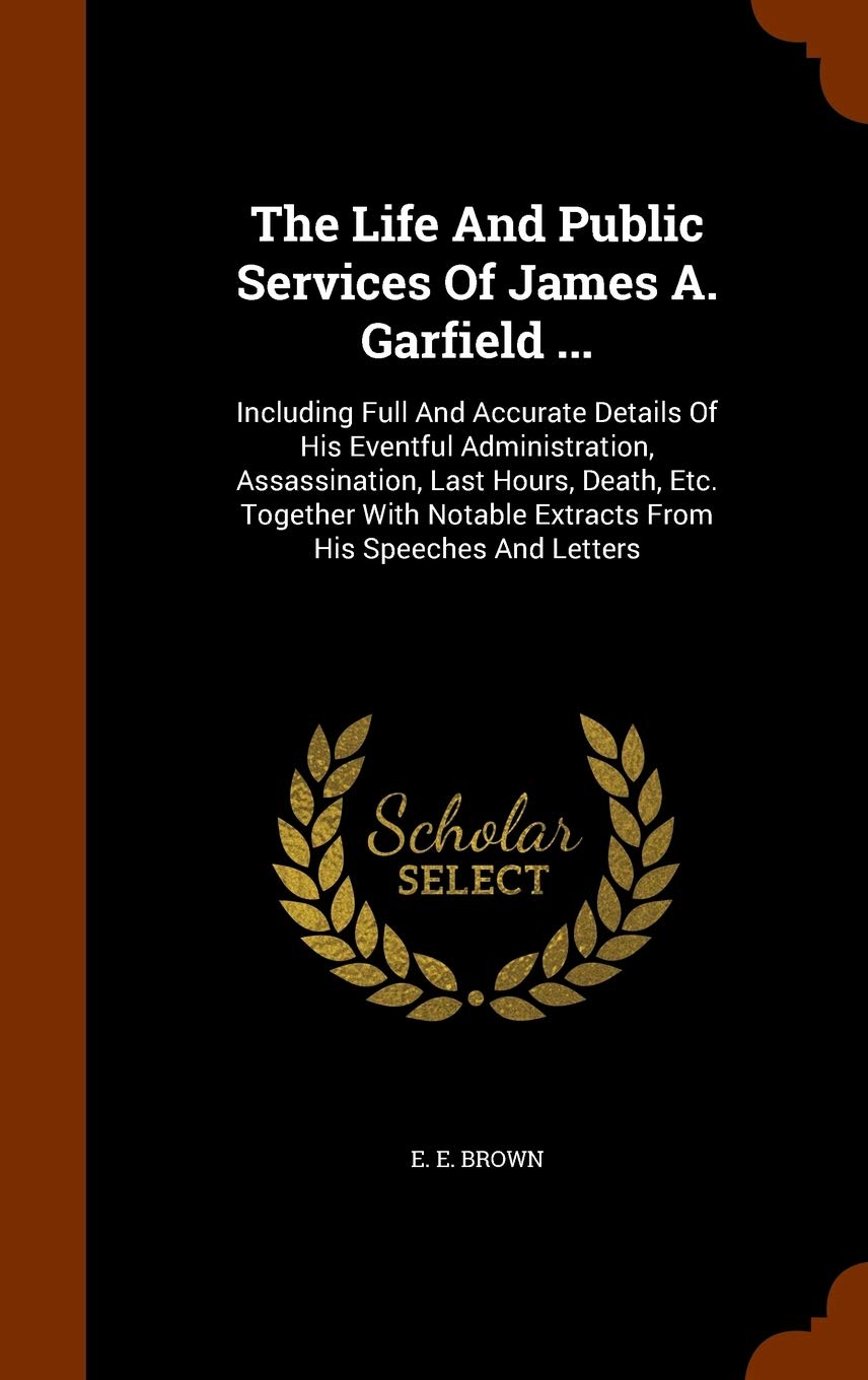 The Life And Public Services Of James A. Garfield ...: Including Full And Accurate Details Of His Eventful Administration, Assassination, Last Hours, ... Extracts From His Speeches And Letters Politics & History