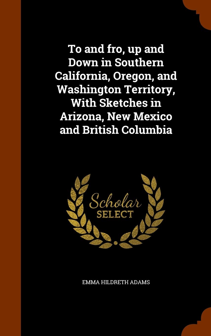 To and Fro, Up and Down in Southern California, Oregon, and Washington Territory, with Sketches in Arizona, New Mexico and British Columbia Leisure, Home & Garden