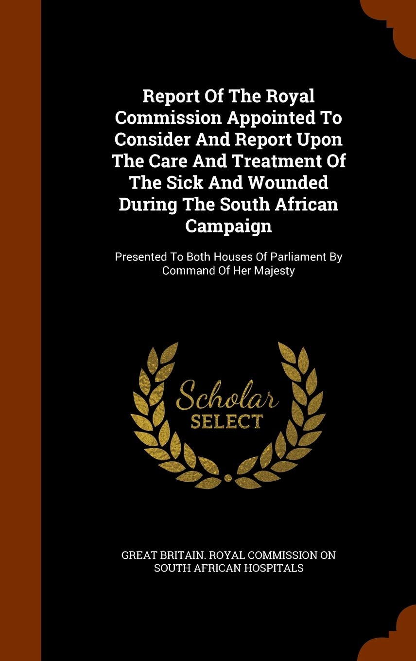 Report of the Royal Commission Appointed to Consider and Report Upon the Care and Treatment of the Sick and Wounded During the South African Campaign: ... of Parliament by Command of Her Majesty Politics & History