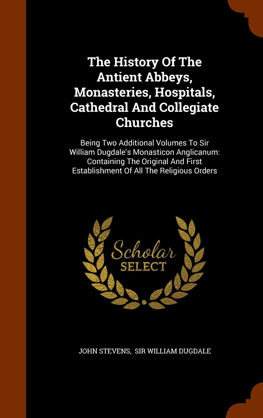 The History Of The Antient Abbeys, Monasteries, Hospitals, Cathedral And Collegiate Churches: Being Two Additional Volumes To Sir William Dugdale's ... Establishment Of All The Religious Orders Politics & History