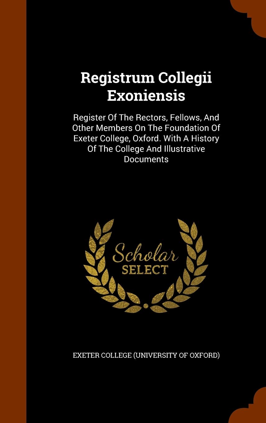 Registrum Collegii Exoniensis: Register Of The Rectors, Fellows, And Other Members On The Foundation Of Exeter College, Oxford. With A History Of The College And Illustrative Documents Politics & History