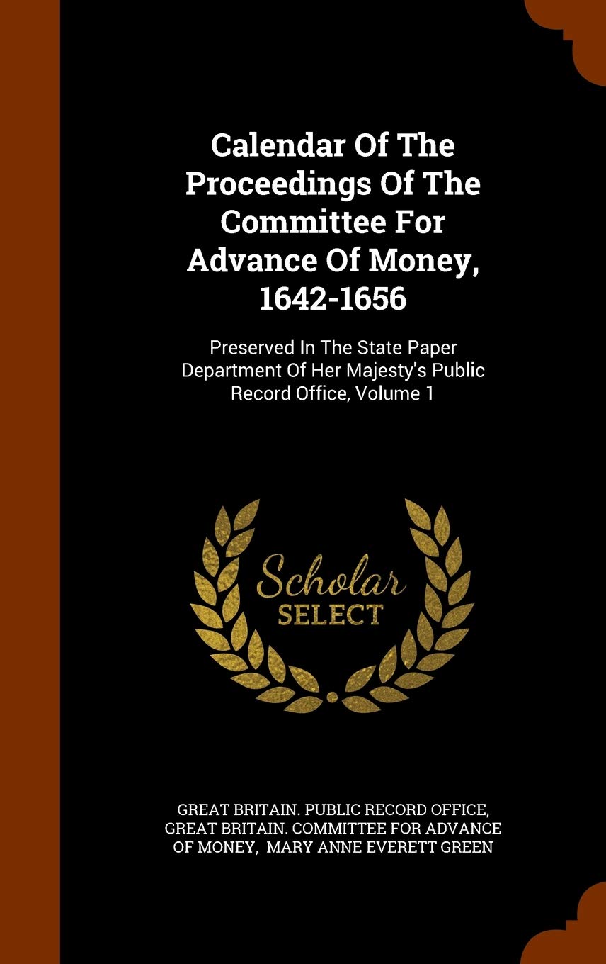 Calendar Of The Proceedings Of The Committee For Advance Of Money, 1642-1656: Preserved In The State Paper Department Of Her Majesty's Public Record Office, Volume 1 Politics & History