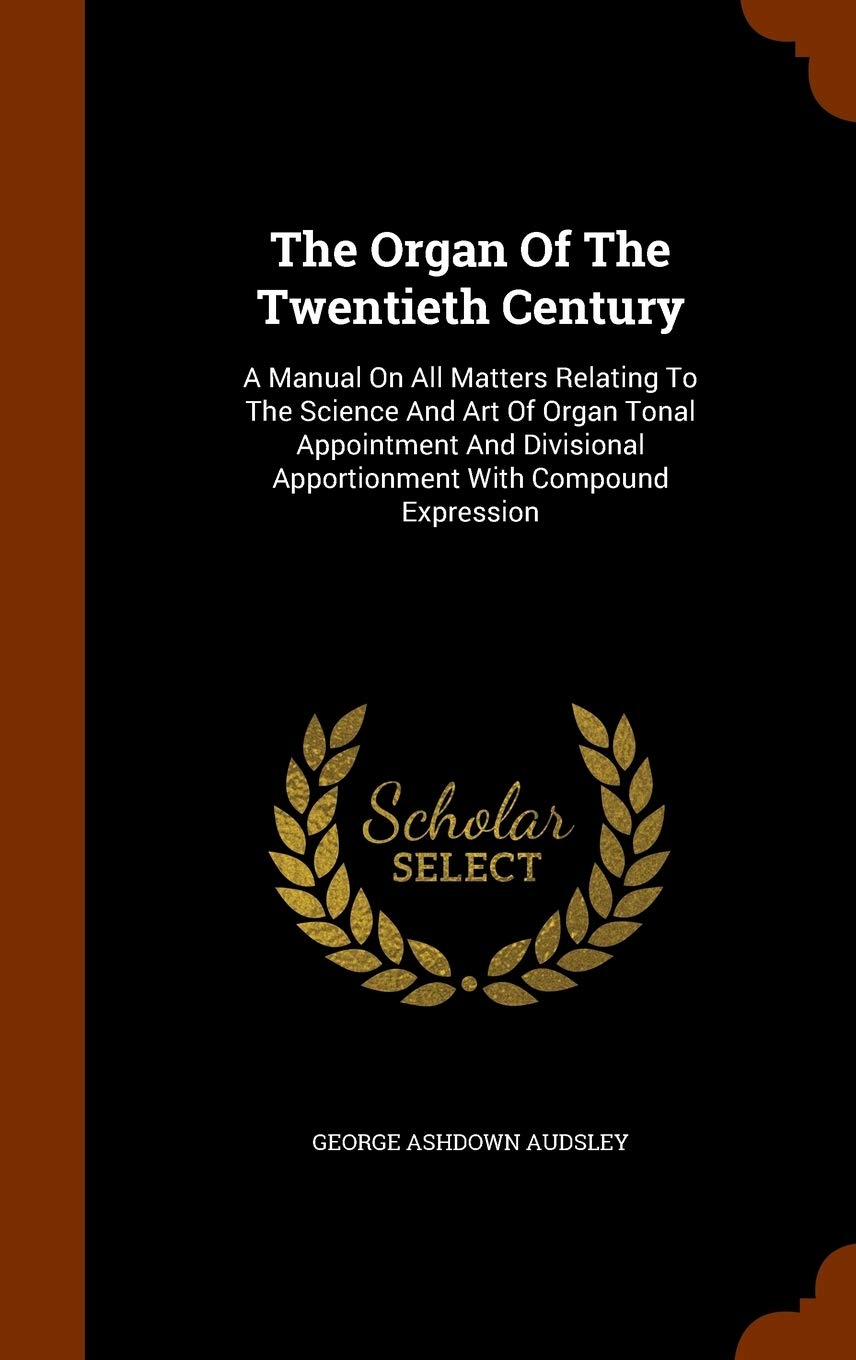 The Organ of the Twentieth Century: A Manual on All Matters Relating to the Science and Art of Organ Tonal Appointment and Divisional Apportionment with Compound Expression Arts & Music