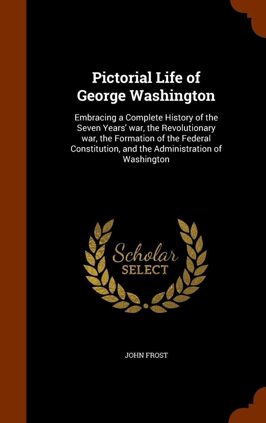 Pictorial Life of George Washington: Embracing a Complete History of the Seven Years' War, the Revolutionary War, the Formation of the Federal Constitution, and the Administration of Washington Memories