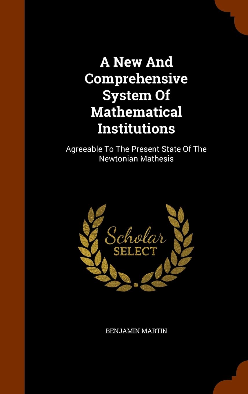A New And Comprehensive System Of Mathematical Institutions: Agreeable To The Present State Of The Newtonian Mathesis Politics & History