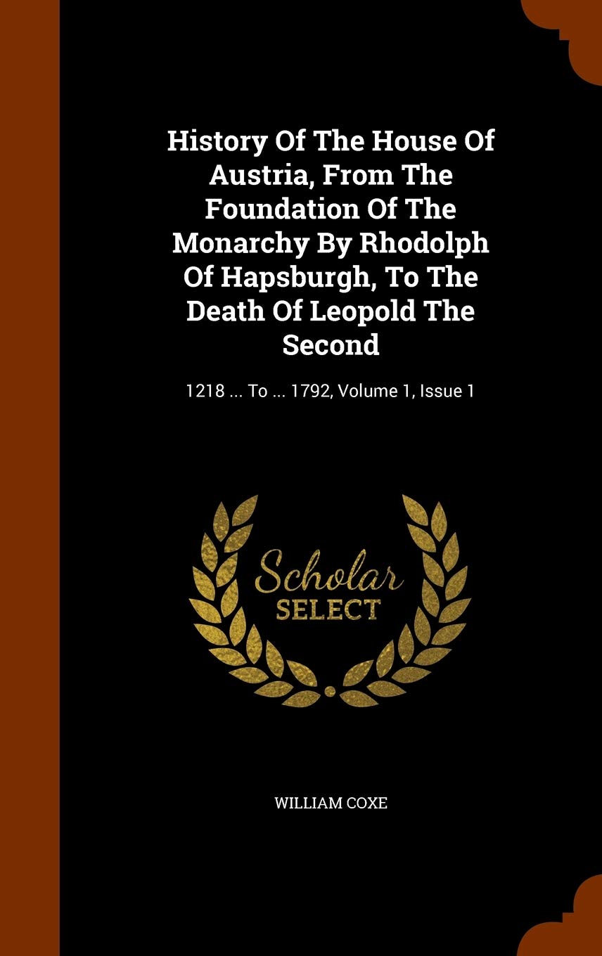 History Of The House Of Austria, From The Foundation Of The Monarchy By Rhodolph Of Hapsburgh, To The Death Of Leopold The Second: 1218 ... To ... 1792, Volume 1, Issue 1 Politics & History