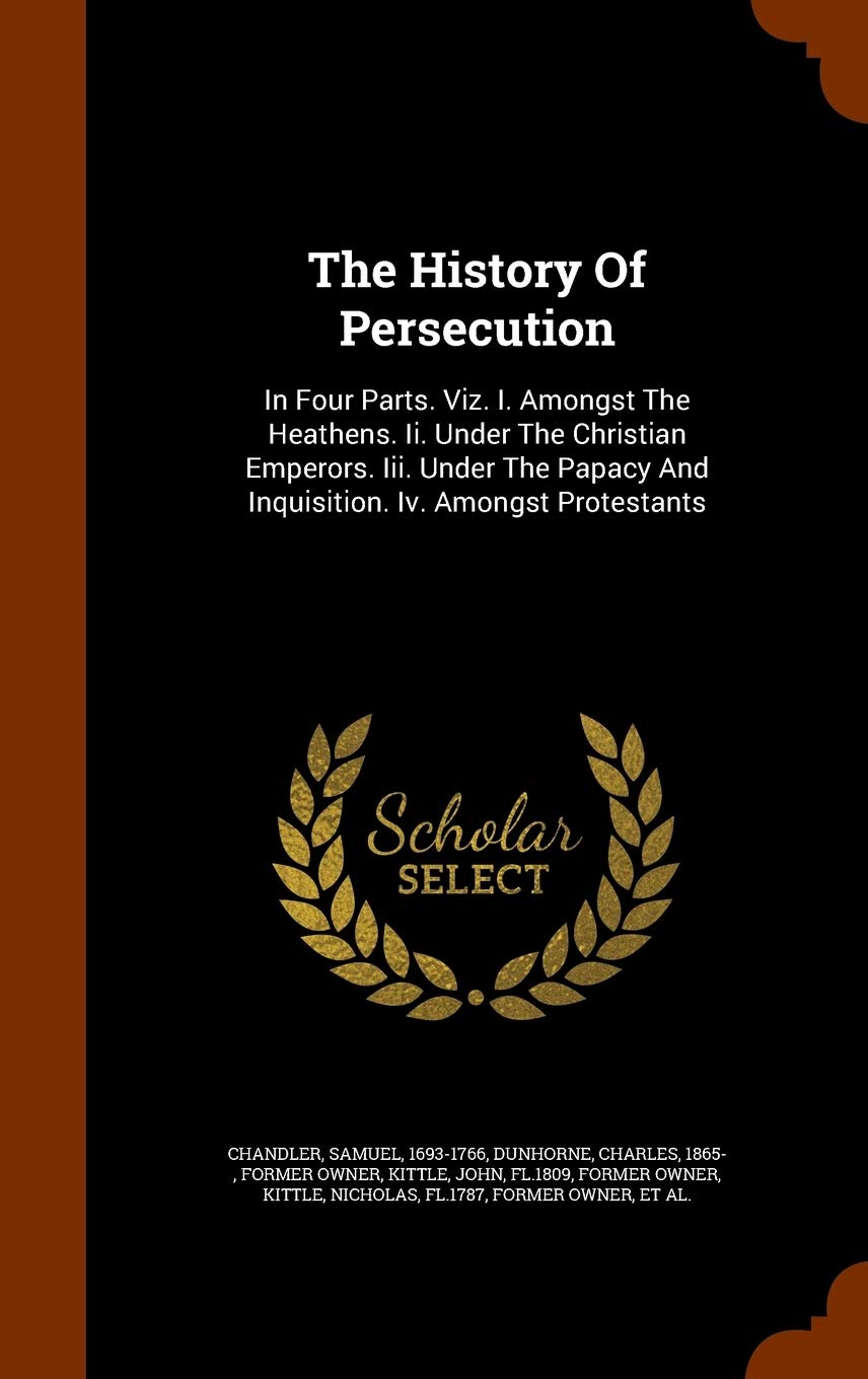 The History of Persecution: In Four Parts. Viz. I. Amongst the Heathens. II. Under the Christian Emperors. III. Under the Papacy and Inquisition. IV. Amongst Protestants Politics & History
