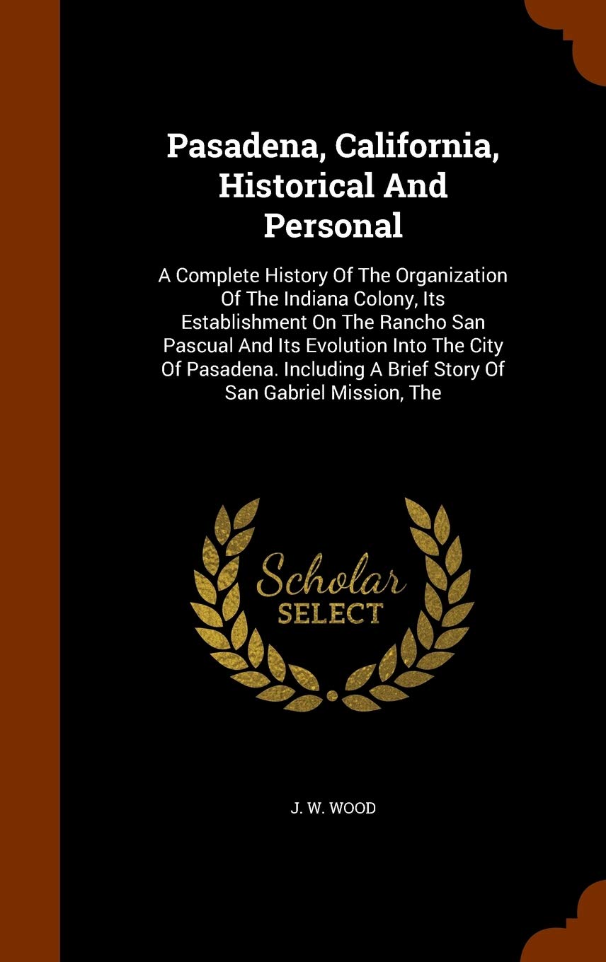 Pasadena, California, Historical And Personal: A Complete History Of The Organization Of The Indiana Colony, Its Establishment On The Rancho San ... A Brief Story Of San Gabriel Mission, The Politics & History
