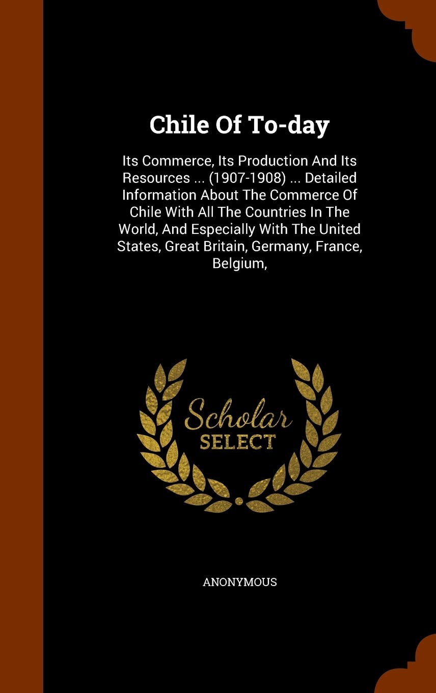 Chile Of To-day: Its Commerce, Its Production And Its Resources ... (1907-1908) ... Detailed Information About The Commerce Of Chile With All The ... Great Britain, Germany, France, Belgium, Politics & History