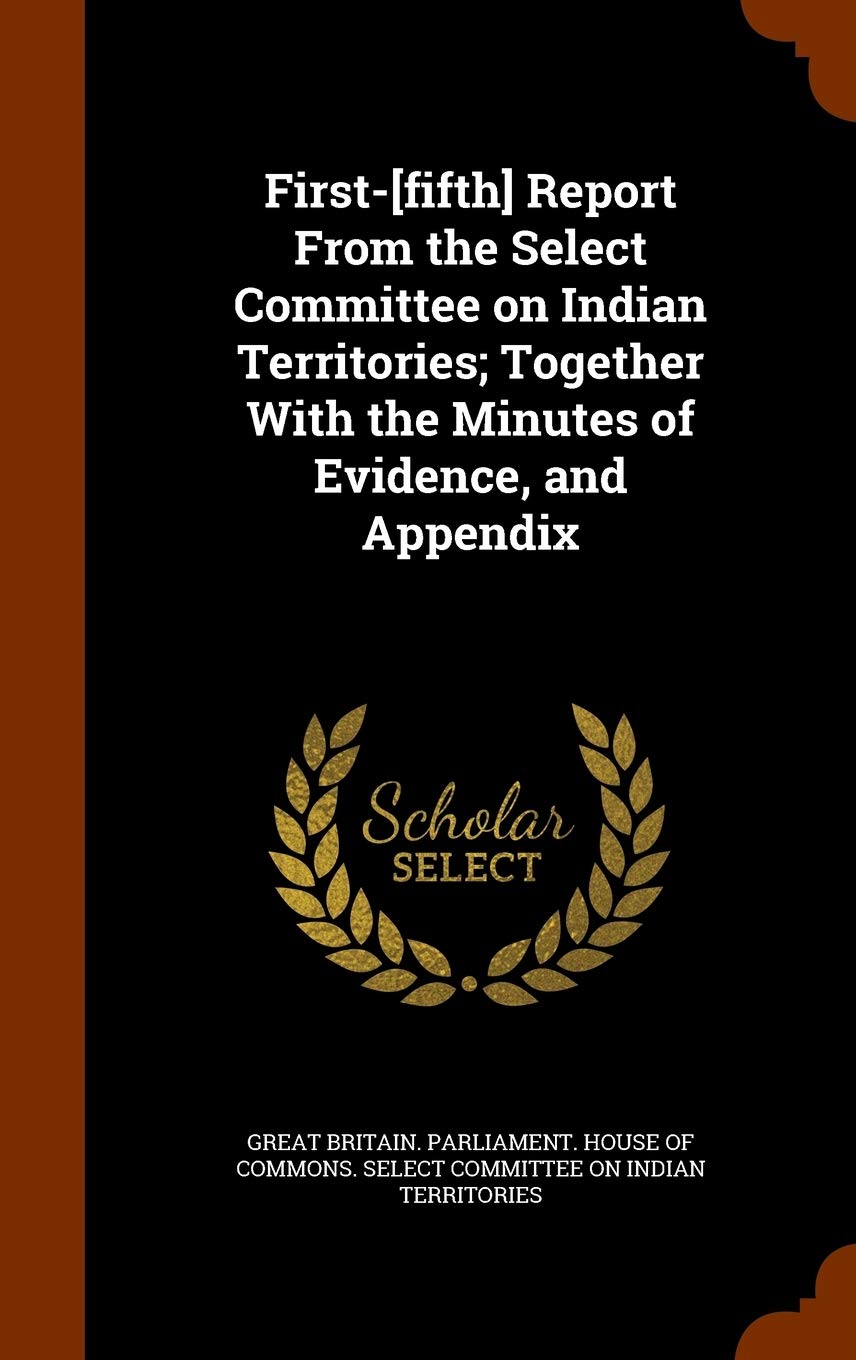 First- Report From the Select Committee on Indian Territories; Together With the Minutes of Evidence, and Appendix Politics & History