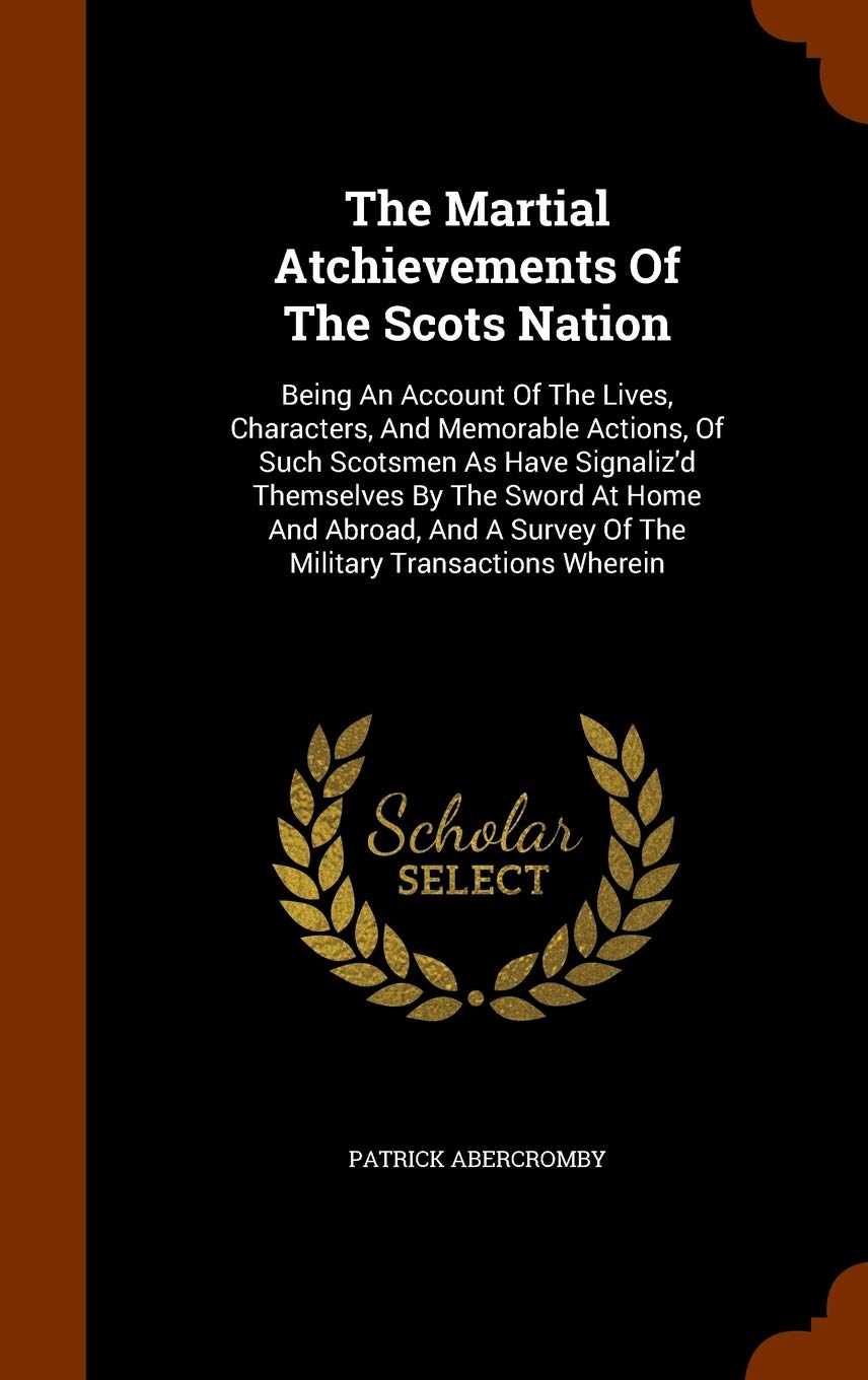 The Martial Atchievements of the Scots Nation: Being an Account of the Lives, Characters, and Memorable Actions, of Such Scotsmen as Have Signaliz'd ... a Survey of the Military Transactions Wherein Politics & History