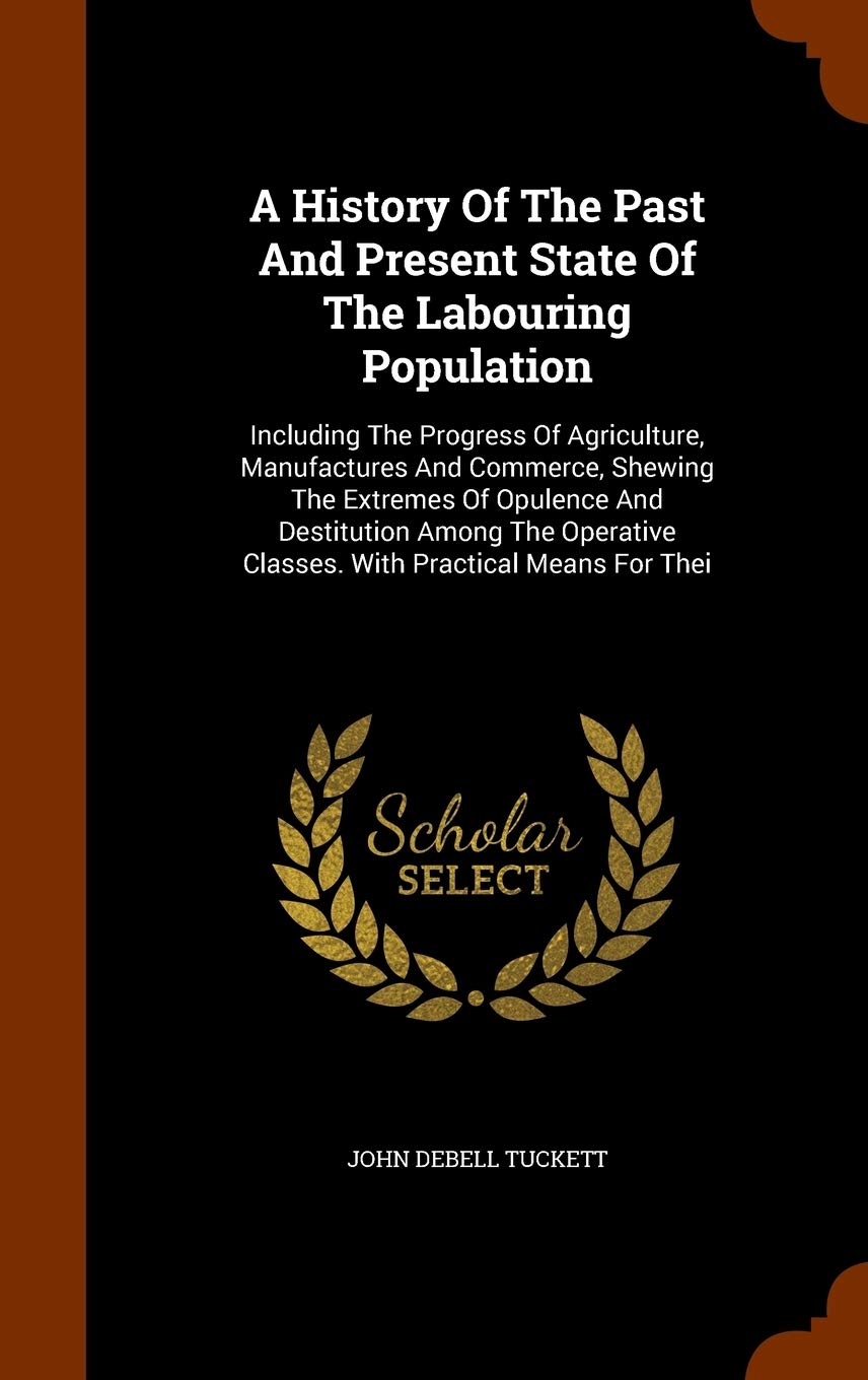 A History Of The Past And Present State Of The Labouring Population: Including The Progress Of Agriculture, Manufactures And Commerce, Shewing The ... Classes. With Practical Means For Thei Politics & History
