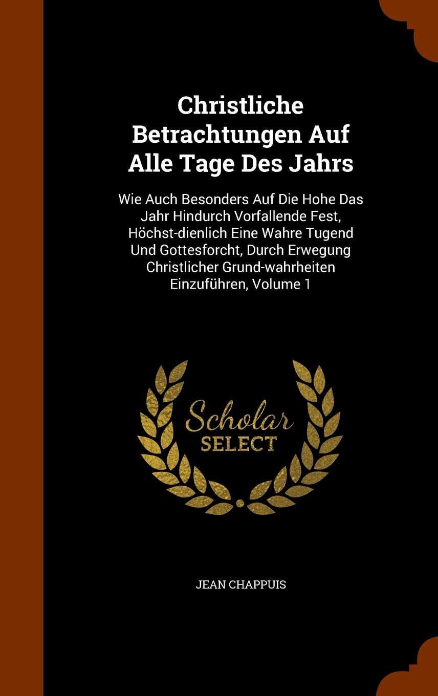 Christliche Betrachtungen Auf Alle Tage Des Jahrs: Wie Auch Besonders Auf Die Hohe Das Jahr Hindurch Vorfallende Fest, Höchst-dienlich Eine Wahre ... Grund-wahrheiten Einzuführen, Volume 1 Politics & History