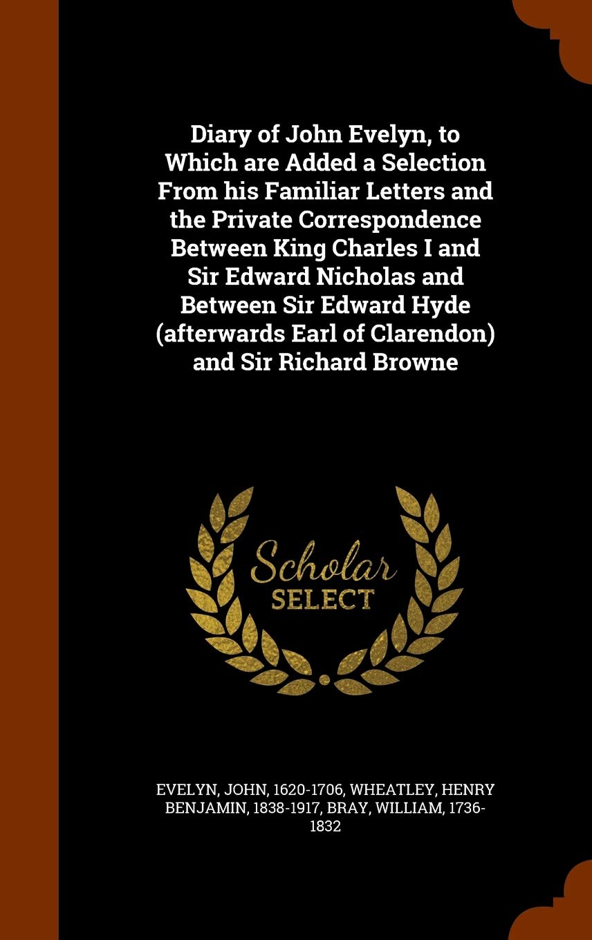 Diary of John Evelyn, to Which are Added a Selection From his Familiar Letters and the Private Correspondence Between King Charles I and Sir Edward ... Earl of Clarendon) and Sir Richard Browne Politics & History