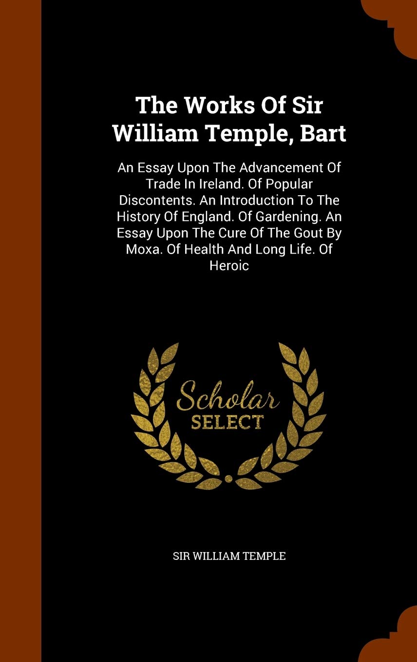 The Works Of Sir William Temple, Bart: An Essay Upon The Advancement Of Trade In Ireland. Of Popular Discontents. An Introduction To The History Of ... By Moxa. Of Health And Long Life. Of Heroic Politics & History