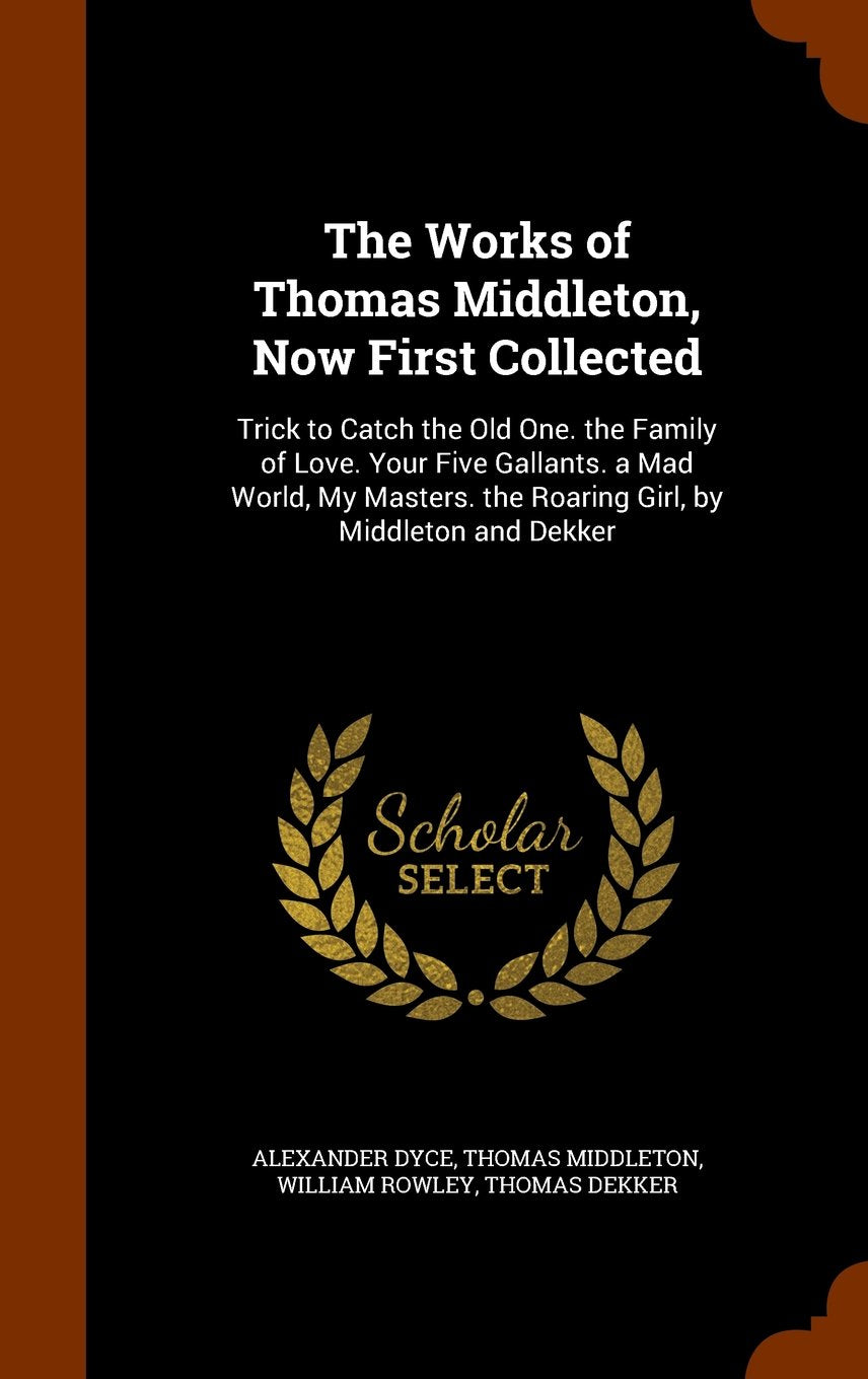 The Works of Thomas Middleton, Now First Collected: Trick to Catch the Old One. the Family of Love. Your Five Gallants. a Mad World, My Masters. the Roaring Girl, by Middleton and Dekker Drama