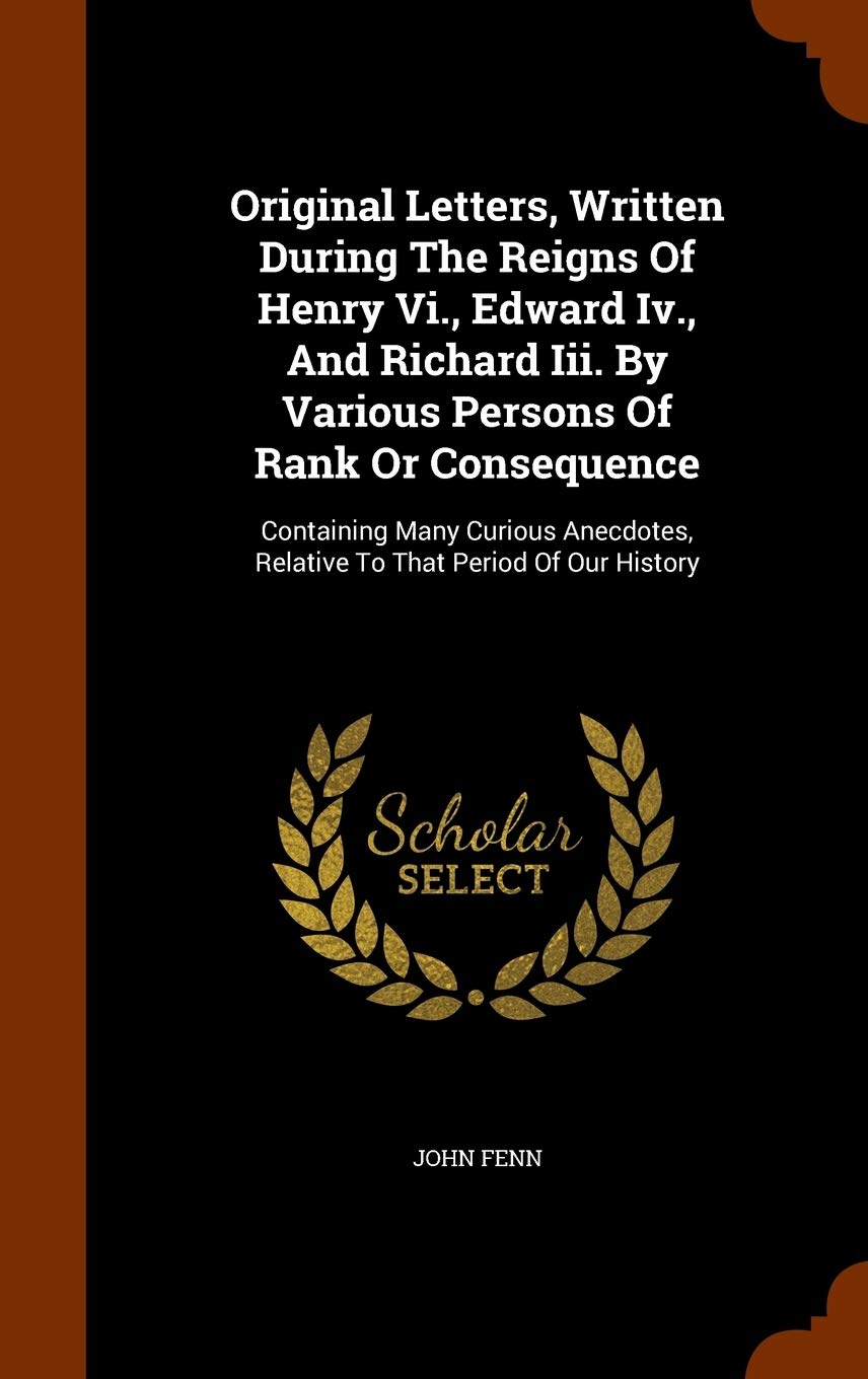Original Letters, Written During The Reigns Of Henry Vi., Edward Iv., And Richard Iii. By Various Persons Of Rank Or Consequence: Containing Many ... Relative To That Period Of Our History Politics & History