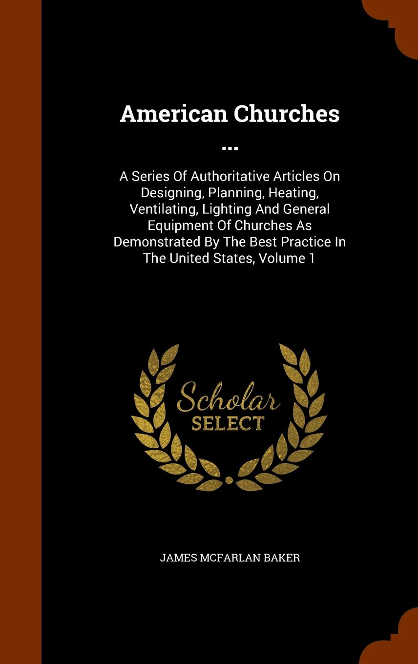 American Churches ...: A Series Of Authoritative Articles On Designing, Planning, Heating, Ventilating, Lighting And General Equipment Of Churches As ... Best Practice In The United States, Volume 1 Politics & History