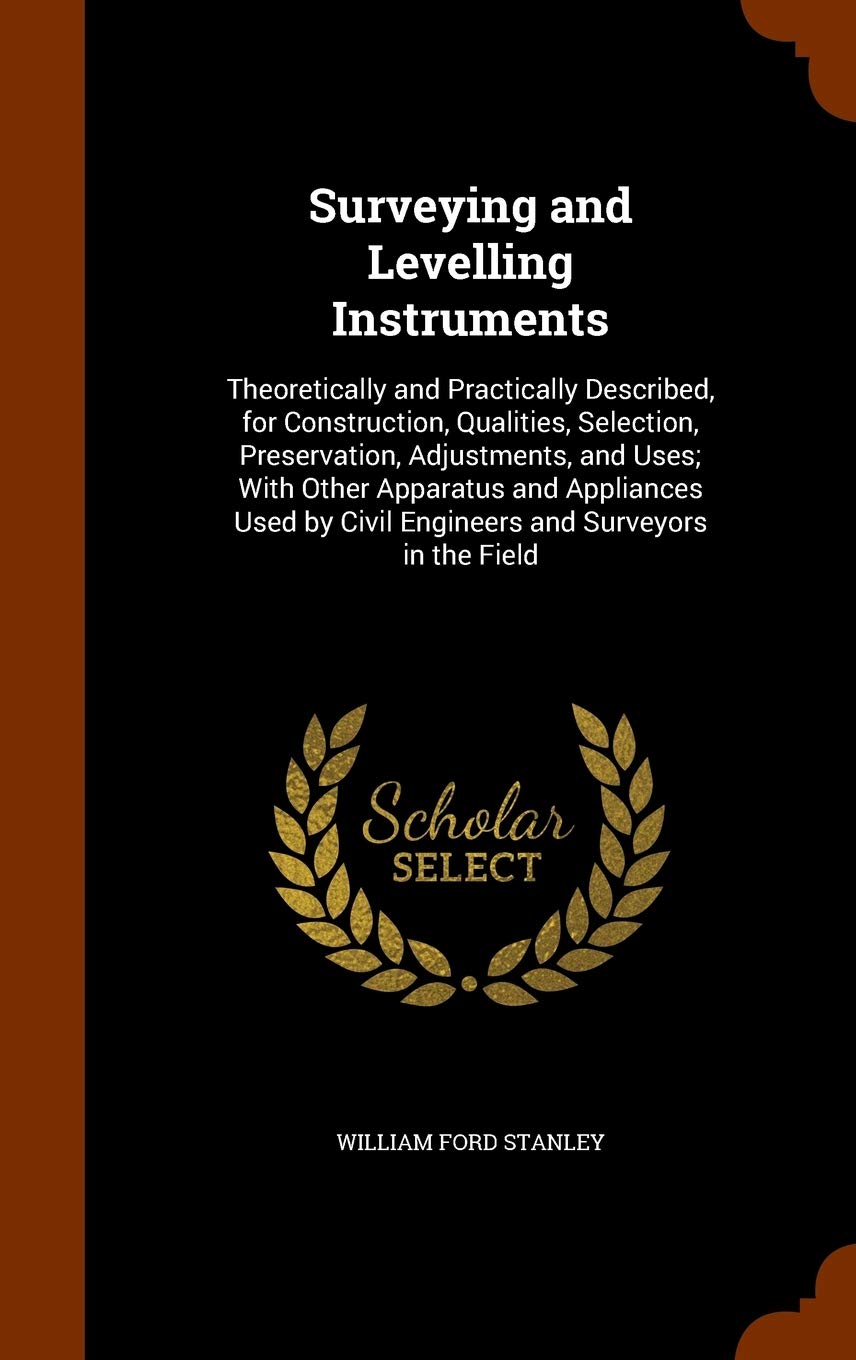 Surveying and Levelling Instruments: Theoretically and Practically Described, for Construction, Qualities, Selection, Preservation, Adjustments, and ... by Civil Engineers and Surveyors in the Field Business & Technology