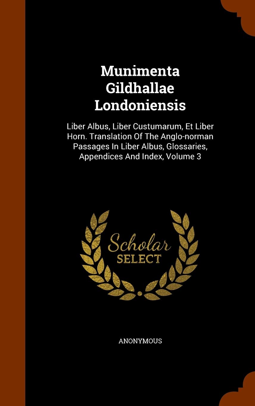 Munimenta Gildhallae Londoniensis: Liber Albus, Liber Custumarum, Et Liber Horn. Translation Of The Anglo-norman Passages In Liber Albus, Glossaries, Appendices And Index, Volume 3 Politics & History