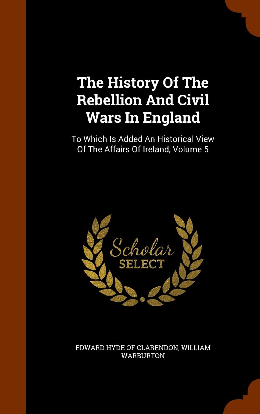 The History Of The Rebellion And Civil Wars In England: To Which Is Added An Historical View Of The Affairs Of Ireland, Volume 5 Politics & History