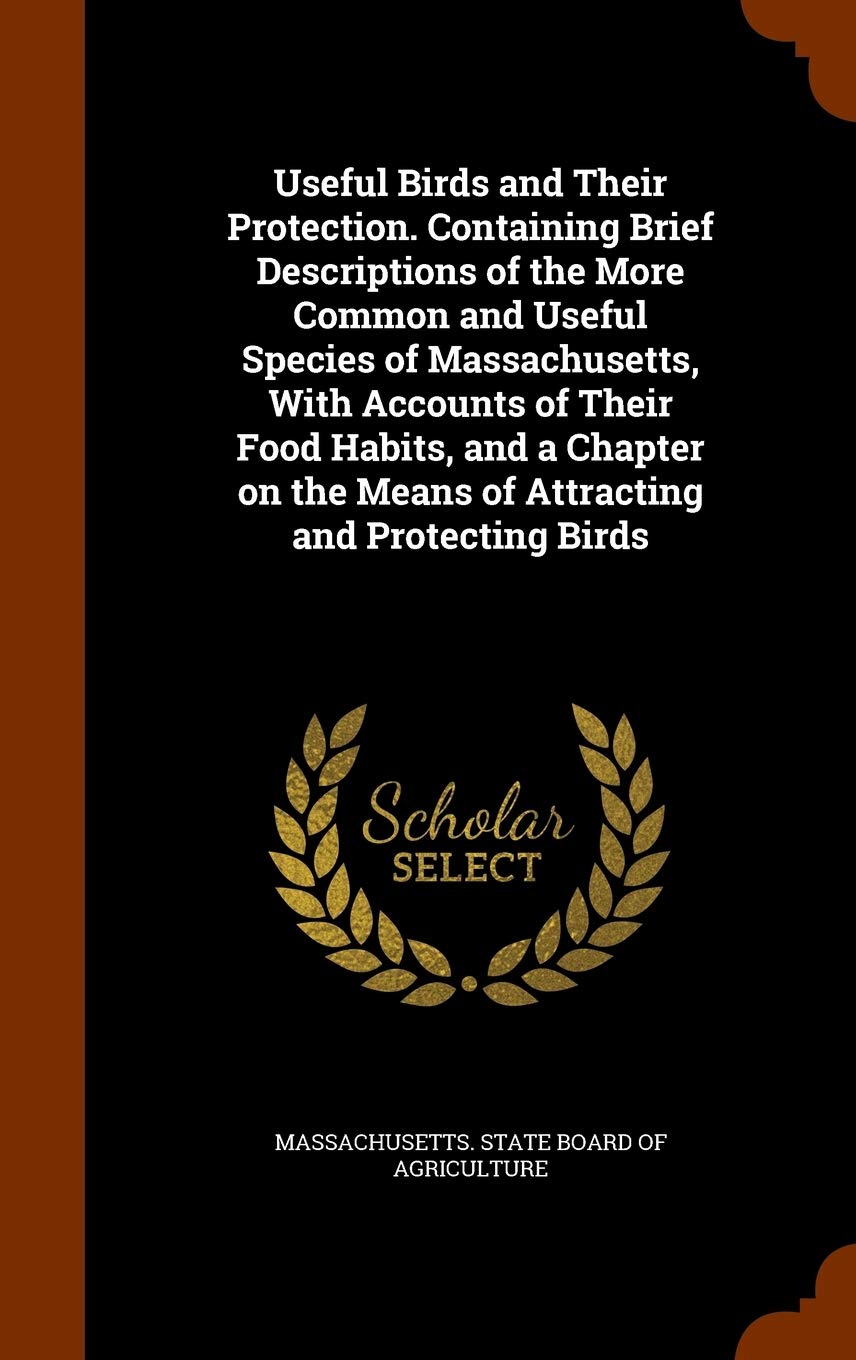 Useful Birds and Their Protection. Containing Brief Descriptions of the More Common and Useful Species of Massachusetts, with Accounts of Their Food ... the Means of Attracting and Protecting Birds Politics & History